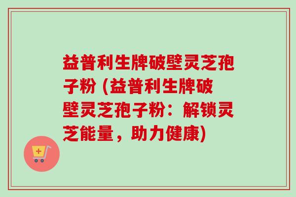 益普利生牌破壁灵芝孢子粉 (益普利生牌破壁灵芝孢子粉:解锁灵芝能量,助力健康)-第1张图片-卓越灵芝孢子粉 益普利生牌破壁灵芝孢子粉 (益普利生牌破壁灵芝孢子粉:解锁灵芝能量,助力健康)-第1张图片-卓越灵芝孢子粉