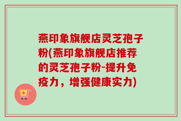 燕印象旗舰店灵芝孢子粉(燕印象旗舰店推荐的灵芝孢子粉-提升免疫力,增强健康实力)-第1张图片-卓越灵芝孢子粉 燕印象旗舰店灵芝孢子粉(燕印象旗舰店推荐的灵芝孢子粉-提升免疫力,增强健康实力)-第1张图片-卓越灵芝孢子粉