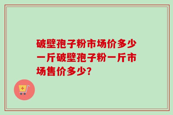 破壁孢子粉市场价多少一斤破壁孢子粉一斤市场售价多少？-第1张图片-卓越灵芝孢子粉