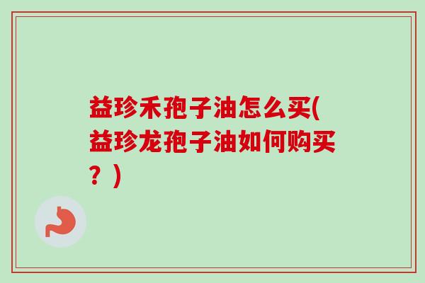 益珍禾孢子油怎么买(益珍龙孢子油如何购买?)-第1张图片-卓越灵芝孢子粉 益珍禾孢子油怎么买(益珍龙孢子油如何购买?)-第1张图片-卓越灵芝孢子粉