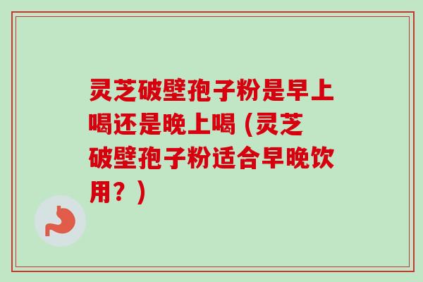 灵芝破壁孢子粉是早上喝还是晚上喝 (灵芝破壁孢子粉适合早晚饮用?)-第1张图片-卓越灵芝孢子粉 灵芝破壁孢子粉是早上喝还是晚上喝 (灵芝破壁孢子粉适合早晚饮用?)-第1张图片-卓越灵芝孢子粉