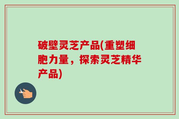 破壁灵芝产品(重塑细胞力量,探索灵芝精华产品)-第1张图片-卓越灵芝孢子粉 破壁灵芝产品(重塑细胞力量,探索灵芝精华产品)-第1张图片-卓越灵芝孢子粉