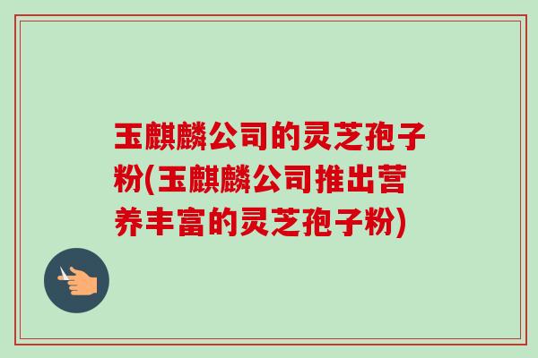 玉麒麟公司的灵芝孢子粉(玉麒麟公司推出营养丰富的灵芝孢子粉)-第1张图片-卓越灵芝孢子粉 玉麒麟公司的灵芝孢子粉(玉麒麟公司推出营养丰富的灵芝孢子粉)-第1张图片-卓越灵芝孢子粉