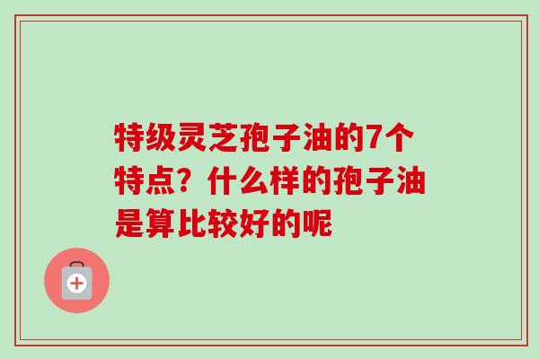 特级灵芝孢子油的7个特点?什么样的孢子油是算比较好的呢-第1张图片-卓越灵芝孢子粉 特级灵芝孢子油的7个特点?什么样的孢子油是算比较好的呢-第1张图片-卓越灵芝孢子粉