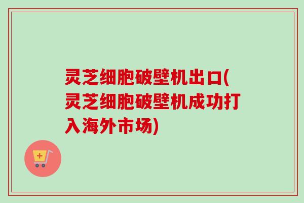 灵芝细胞破壁机出口(灵芝细胞破壁机成功打入海外市场)-第1张图片-卓越灵芝孢子粉 灵芝细胞破壁机出口(灵芝细胞破壁机成功打入海外市场)-第1张图片-卓越灵芝孢子粉