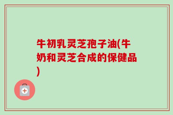 牛初乳灵芝孢子油(牛奶和灵芝合成的保健品)-第1张图片-卓越灵芝孢子粉 牛初乳灵芝孢子油(牛奶和灵芝合成的保健品)-第1张图片-卓越灵芝孢子粉
