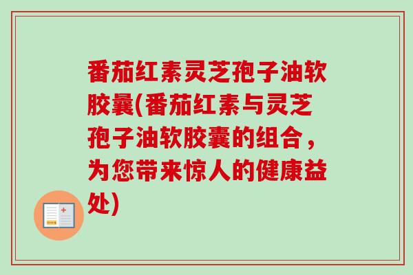 番茄红素灵芝孢子油软胶曩(番茄红素与灵芝孢子油软胶囊的组合,为您带来惊人的健康益处)-第1张图片-卓越灵芝孢子粉 番茄红素灵芝孢子油软胶曩(番茄红素与灵芝孢子油软胶囊的组合,为您带来惊人的健康益处)-第1张图片-卓越灵芝孢子粉