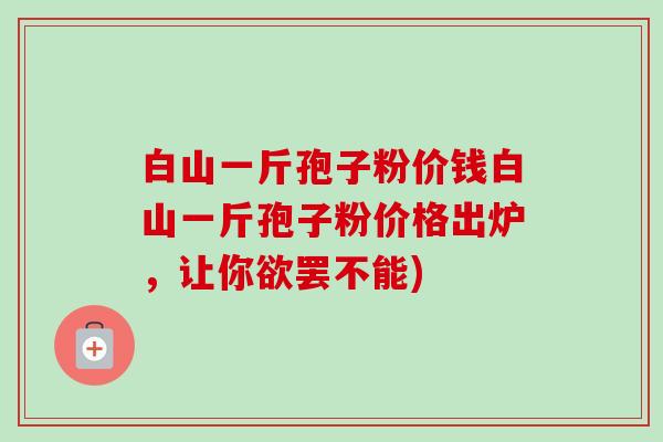 白山一斤孢子粉价钱白山一斤孢子粉价格出炉,让你欲罢不能)-第1张图片-卓越灵芝孢子粉 白山一斤孢子粉价钱白山一斤孢子粉价格出炉,让你欲罢不能)-第1张图片-卓越灵芝孢子粉