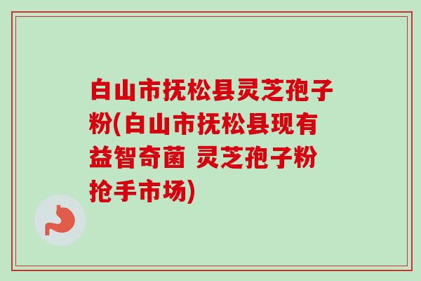 白山市抚松县灵芝孢子粉(白山市抚松县现有益智奇菌 灵芝孢子粉抢手市场)-第1张图片-卓越灵芝孢子粉