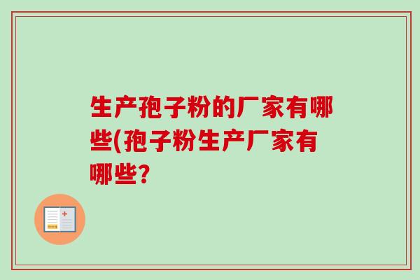 生产孢子粉的厂家有哪些(孢子粉生产厂家有哪些?-第1张图片-卓越灵芝孢子粉 生产孢子粉的厂家有哪些(孢子粉生产厂家有哪些?-第1张图片-卓越灵芝孢子粉