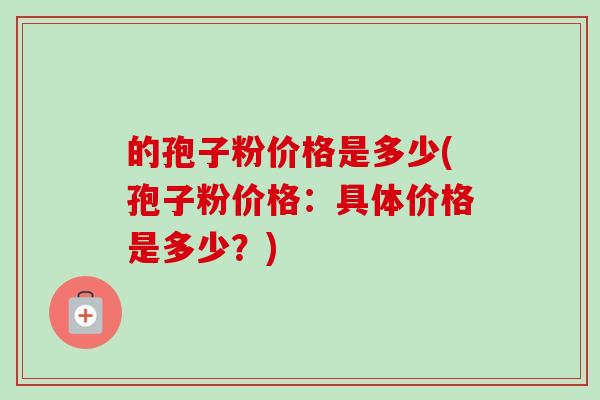的孢子粉价格是多少(孢子粉价格:具体价格是多少?)-第1张图片-卓越灵芝孢子粉 的孢子粉价格是多少(孢子粉价格:具体价格是多少?)-第1张图片-卓越灵芝孢子粉