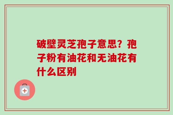 破壁灵芝孢子意思？孢子粉有油花和无油花有什么区别-第1张图片-卓越灵芝孢子粉