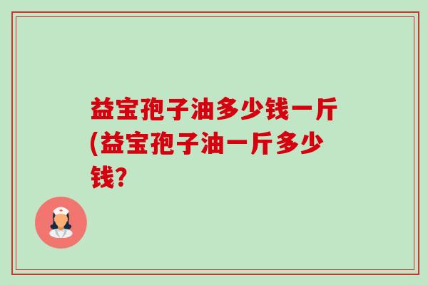 益宝孢子油多少钱一斤(益宝孢子油一斤多少钱?-第1张图片-卓越灵芝孢子粉 益宝孢子油多少钱一斤(益宝孢子油一斤多少钱?-第1张图片-卓越灵芝孢子粉