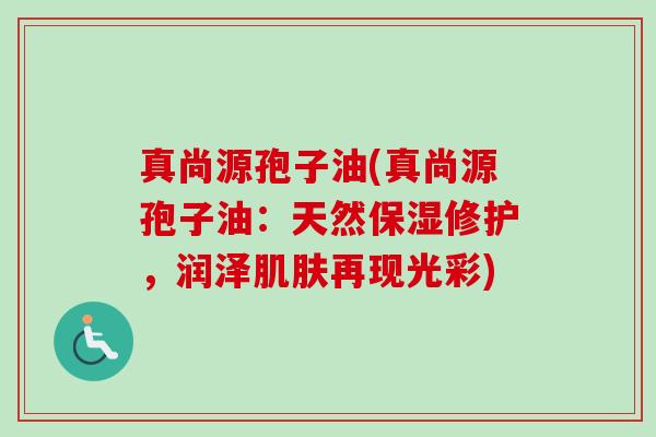 真尚源孢子油(真尚源孢子油:天然保湿修护,润泽肌肤再现光彩)-第1张图片-卓越灵芝孢子粉 真尚源孢子油(真尚源孢子油:天然保湿修护,润泽肌肤再现光彩)-第1张图片-卓越灵芝孢子粉