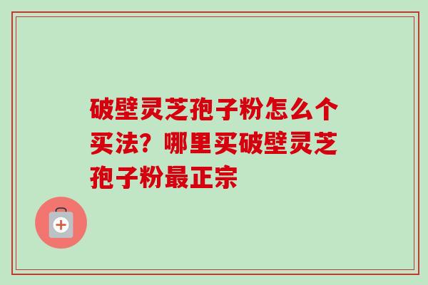 破壁灵芝孢子粉怎么个买法？哪里买破壁灵芝孢子粉最正宗-第1张图片-卓越灵芝孢子粉