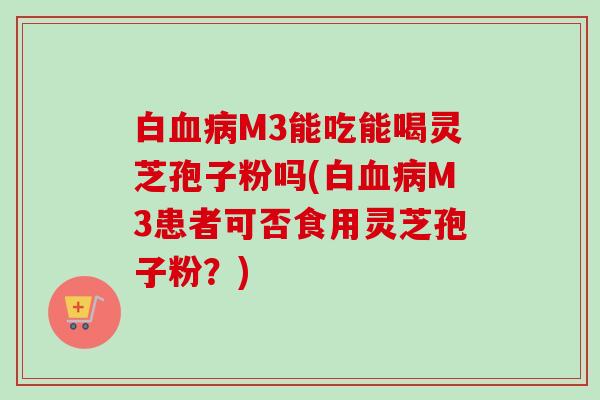 白血病M3能吃能喝灵芝孢子粉吗(白血病M3患者可否食用灵芝孢子粉？)-第1张图片-卓越灵芝孢子粉