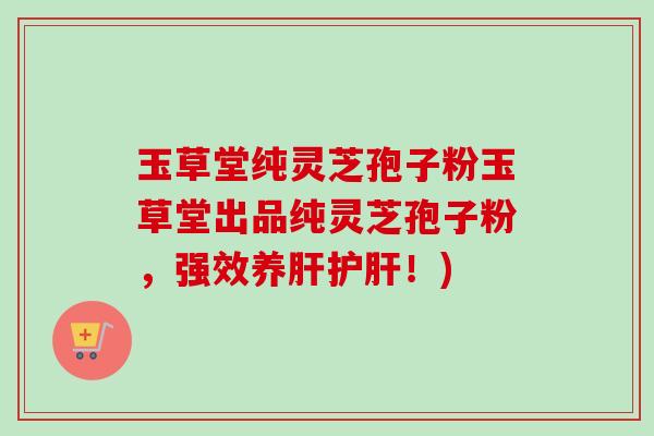 玉草堂纯灵芝孢子粉玉草堂出品纯灵芝孢子粉，强效养肝护肝！)-第1张图片-卓越灵芝孢子粉