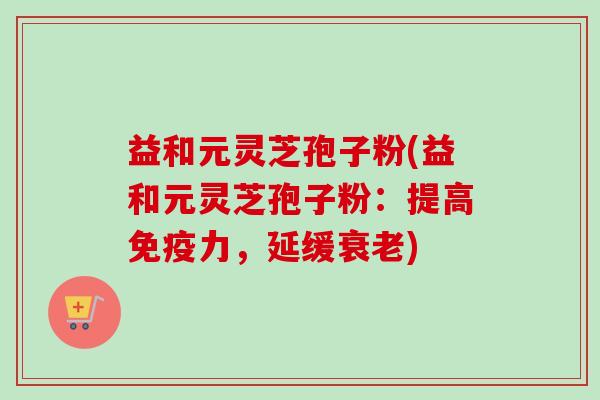 益和元灵芝孢子粉(益和元灵芝孢子粉：提高免疫力，延缓衰老)-第1张图片-卓越灵芝孢子粉