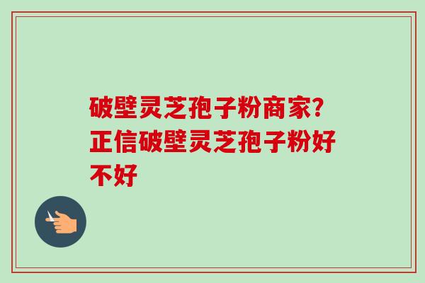 破壁灵芝孢子粉商家?正信破壁灵芝孢子粉好不好-第1张图片-卓越灵芝孢子粉 破壁灵芝孢子粉商家?正信破壁灵芝孢子粉好不好-第1张图片-卓越灵芝孢子粉