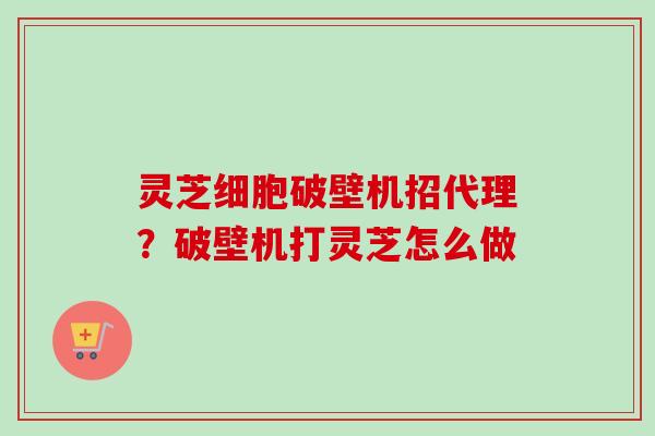 灵芝细胞破壁机招代理？破壁机打灵芝怎么做-第1张图片-卓越灵芝孢子粉