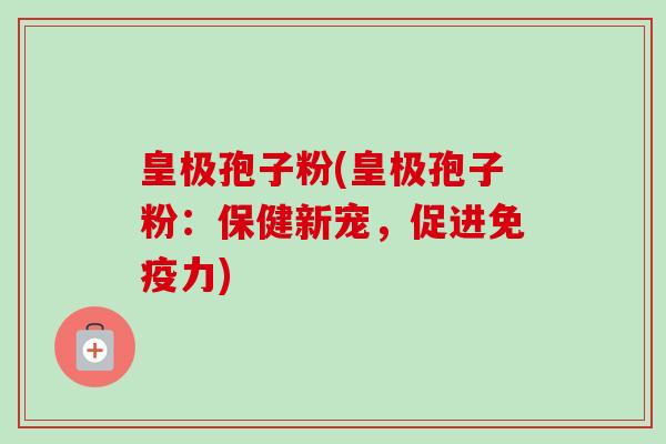 皇极孢子粉(皇极孢子粉：保健新宠，促进免疫力)-第1张图片-卓越灵芝孢子粉