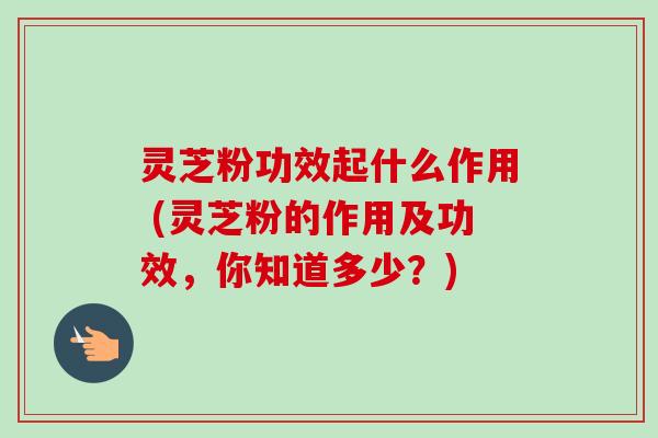 灵芝粉功效起什么作用 (灵芝粉的作用及功效,你知道多少?)-第1张图片-卓越灵芝孢子粉 灵芝粉功效起什么作用 (灵芝粉的作用及功效,你知道多少?)-第1张图片-卓越灵芝孢子粉