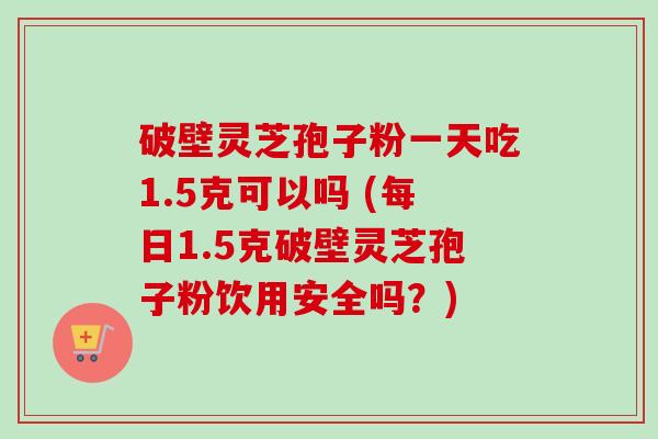 破壁灵芝孢子粉一天吃1.5克可以吗 (每日1.5克破壁灵芝孢子粉饮用安全吗?)-第1张图片-卓越灵芝孢子粉 破壁灵芝孢子粉一天吃1.5克可以吗 (每日1.5克破壁灵芝孢子粉饮用安全吗?)-第1张图片-卓越灵芝孢子粉