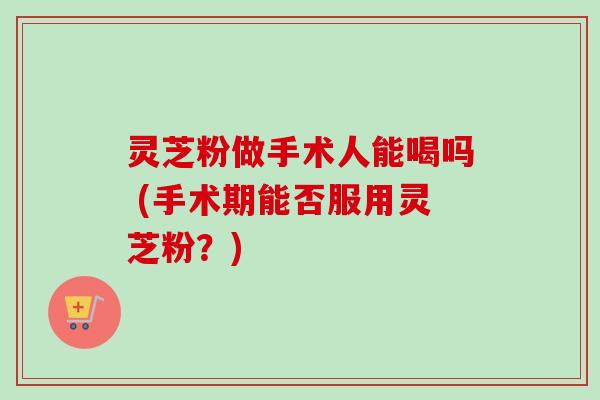 灵芝粉做手术人能喝吗 (手术期能否服用灵芝粉？)-第1张图片-卓越灵芝孢子粉