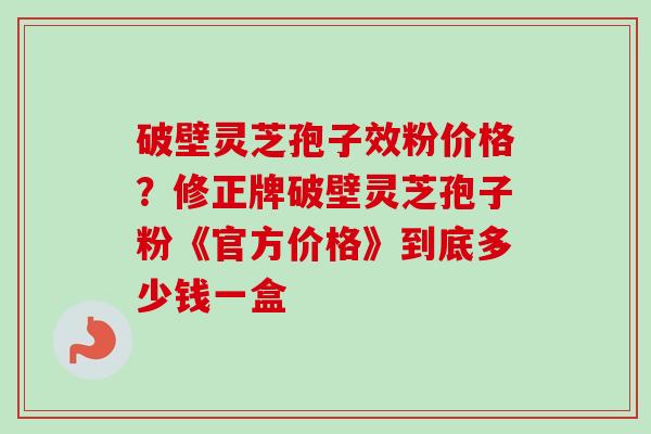 破壁灵芝孢子效粉价格？修正牌破壁灵芝孢子粉《官方价格》到底多少钱一盒-第1张图片-卓越灵芝孢子粉