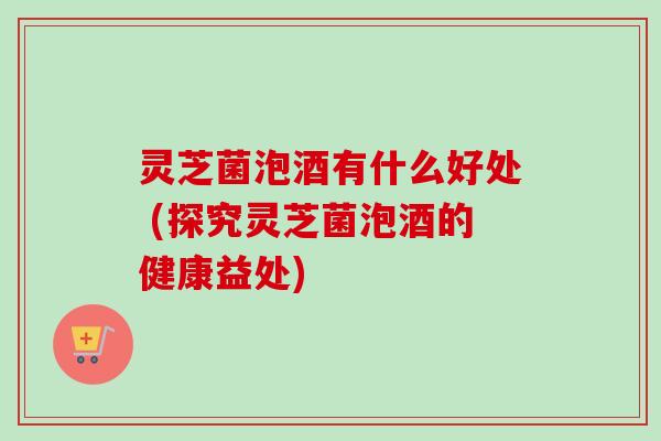灵芝菌泡酒有什么好处 (探究灵芝菌泡酒的健康益处)-第1张图片-卓越灵芝孢子粉 灵芝菌泡酒有什么好处 (探究灵芝菌泡酒的健康益处)-第1张图片-卓越灵芝孢子粉
