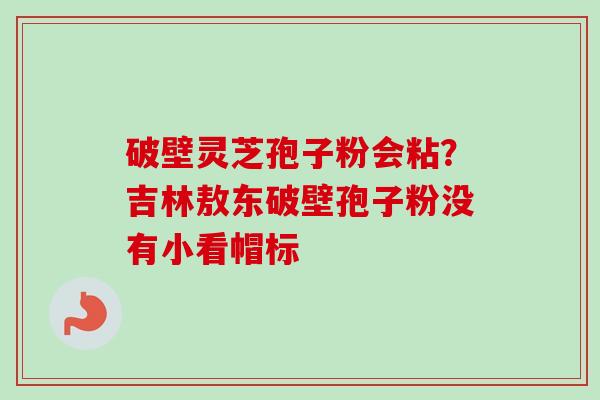 破壁灵芝孢子粉会粘?吉林敖东破壁孢子粉没有小看帽标-第1张图片-卓越灵芝孢子粉 破壁灵芝孢子粉会粘?吉林敖东破壁孢子粉没有小看帽标-第1张图片-卓越灵芝孢子粉