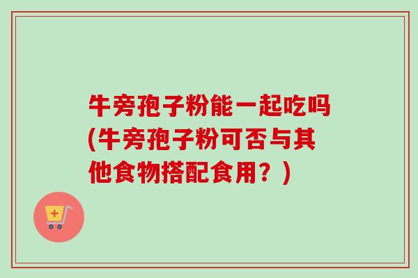 牛旁孢子粉能一起吃吗(牛旁孢子粉可否与其他食物搭配食用?)-第1张图片-卓越灵芝孢子粉 牛旁孢子粉能一起吃吗(牛旁孢子粉可否与其他食物搭配食用?)-第1张图片-卓越灵芝孢子粉