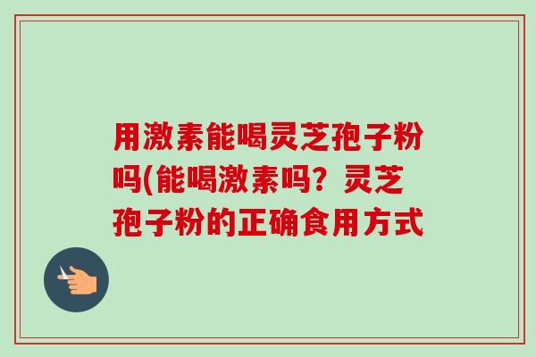 用激素能喝灵芝孢子粉吗(能喝激素吗？灵芝孢子粉的正确食用方式-第1张图片-卓越灵芝孢子粉