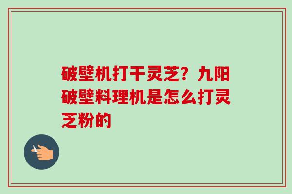 破壁机打干灵芝？九阳破壁料理机是怎么打灵芝粉的-第1张图片-卓越灵芝孢子粉