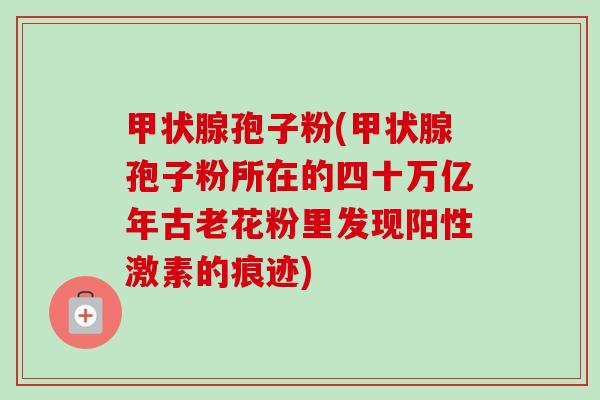 甲状腺孢子粉(甲状腺孢子粉所在的四十万亿年古老花粉里发现阳性激素的痕迹)-第1张图片-卓越灵芝孢子粉 甲状腺孢子粉(甲状腺孢子粉所在的四十万亿年古老花粉里发现阳性激素的痕迹)-第1张图片-卓越灵芝孢子粉