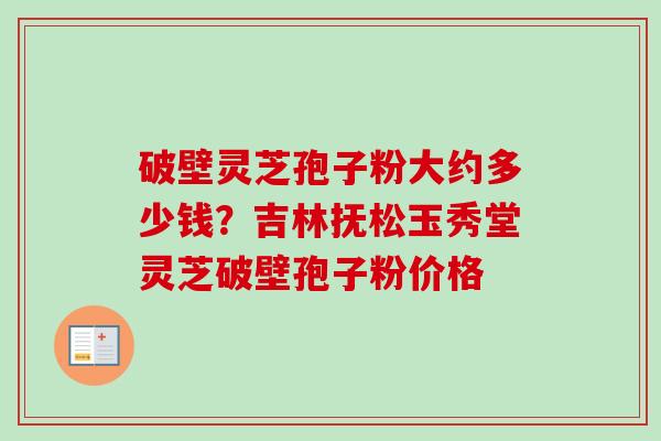 破壁灵芝孢子粉大约多少钱?吉林抚松玉秀堂灵芝破壁孢子粉价格-第1张图片-卓越灵芝孢子粉 破壁灵芝孢子粉大约多少钱?吉林抚松玉秀堂灵芝破壁孢子粉价格-第1张图片-卓越灵芝孢子粉