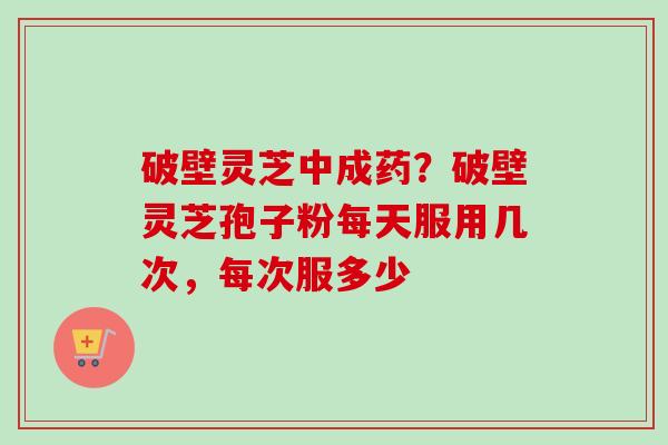破壁灵芝中成药？破壁灵芝孢子粉每天服用几次，每次服多少-第1张图片-卓越灵芝孢子粉
