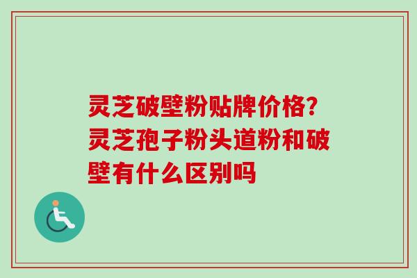 灵芝破壁粉贴牌价格？灵芝孢子粉头道粉和破壁有什么区别吗-第1张图片-卓越灵芝孢子粉