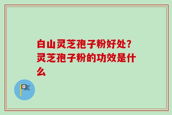 白山灵芝孢子粉好处?灵芝孢子粉的功效是什么-第1张图片-卓越灵芝孢子粉 白山灵芝孢子粉好处?灵芝孢子粉的功效是什么-第1张图片-卓越灵芝孢子粉