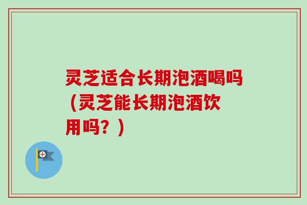 灵芝适合长期泡酒喝吗 (灵芝能长期泡酒饮用吗?)-第1张图片-卓越灵芝孢子粉 灵芝适合长期泡酒喝吗 (灵芝能长期泡酒饮用吗?)-第1张图片-卓越灵芝孢子粉