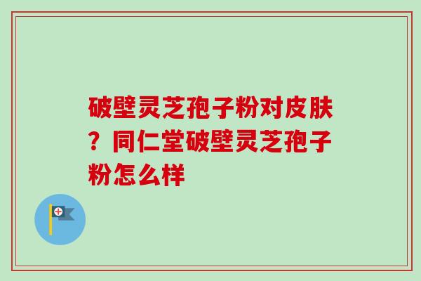 破壁灵芝孢子粉对皮肤？同仁堂破壁灵芝孢子粉怎么样-第1张图片-卓越灵芝孢子粉