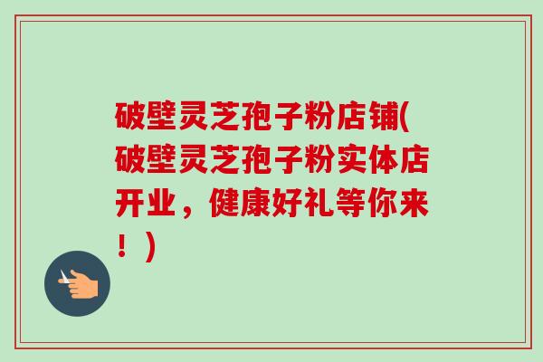 破壁灵芝孢子粉店铺(破壁灵芝孢子粉实体店开业,健康好礼等你来!)-第1张图片-卓越灵芝孢子粉 破壁灵芝孢子粉店铺(破壁灵芝孢子粉实体店开业,健康好礼等你来!)-第1张图片-卓越灵芝孢子粉