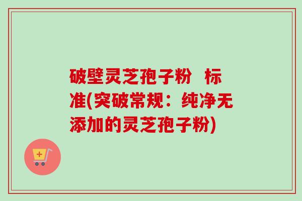 破壁灵芝孢子粉  标准(突破常规：纯净无添加的灵芝孢子粉)-第1张图片-卓越灵芝孢子粉