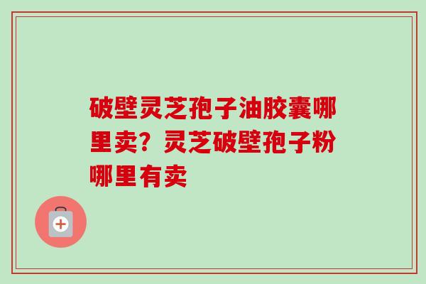 破壁灵芝孢子油胶囊哪里卖？灵芝破壁孢子粉哪里有卖-第1张图片-卓越灵芝孢子粉