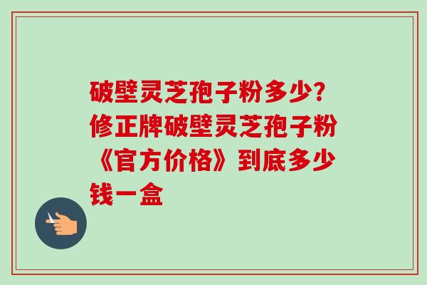 破壁灵芝孢子粉多少?修正牌破壁灵芝孢子粉《官方价格》到底多少钱一盒-第1张图片-卓越灵芝孢子粉 破壁灵芝孢子粉多少?修正牌破壁灵芝孢子粉《官方价格》到底多少钱一盒-第1张图片-卓越灵芝孢子粉