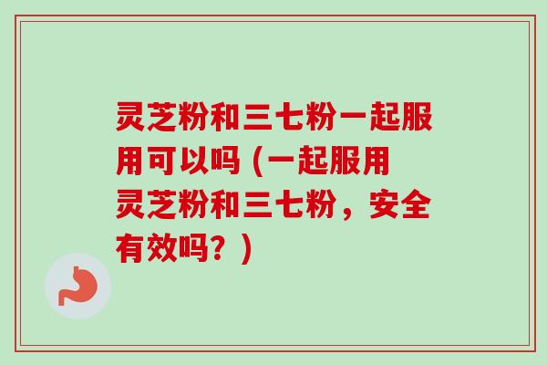灵芝粉和三七粉一起服用可以吗 (一起服用灵芝粉和三七粉,安全有效吗?)-第1张图片-卓越灵芝孢子粉 灵芝粉和三七粉一起服用可以吗 (一起服用灵芝粉和三七粉,安全有效吗?)-第1张图片-卓越灵芝孢子粉