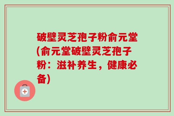 破壁灵芝孢子粉俞元堂(俞元堂破壁灵芝孢子粉:滋补养生,健康必备)-第1张图片-卓越灵芝孢子粉 破壁灵芝孢子粉俞元堂(俞元堂破壁灵芝孢子粉:滋补养生,健康必备)-第1张图片-卓越灵芝孢子粉