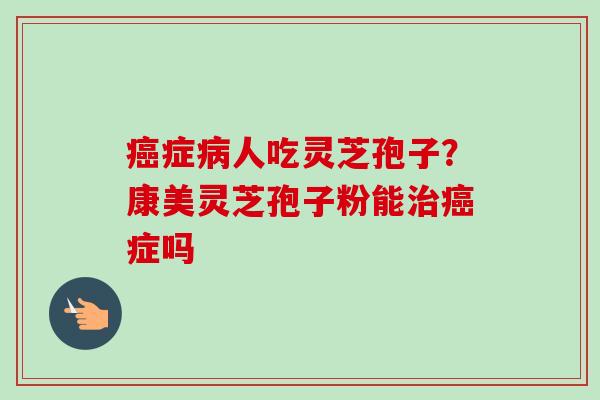癌症病人吃灵芝孢子?康美灵芝孢子粉能治癌症吗-第1张图片-卓越灵芝孢子粉 癌症病人吃灵芝孢子?康美灵芝孢子粉能治癌症吗-第1张图片-卓越灵芝孢子粉