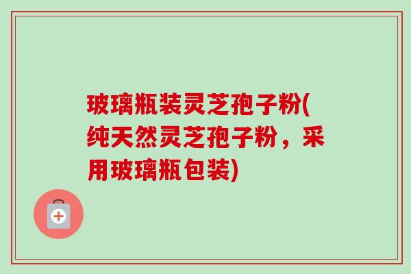 玻璃瓶装灵芝孢子粉(纯天然灵芝孢子粉,采用玻璃瓶包装)-第1张图片-卓越灵芝孢子粉 玻璃瓶装灵芝孢子粉(纯天然灵芝孢子粉,采用玻璃瓶包装)-第1张图片-卓越灵芝孢子粉