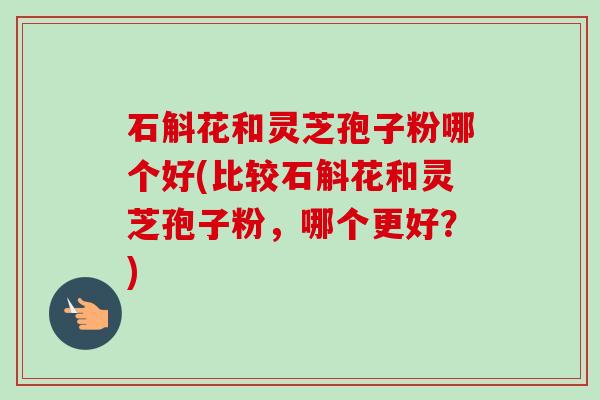 石斛花和灵芝孢子粉哪个好(比较石斛花和灵芝孢子粉,哪个更好?)-第1张图片-卓越灵芝孢子粉 石斛花和灵芝孢子粉哪个好(比较石斛花和灵芝孢子粉,哪个更好?)-第1张图片-卓越灵芝孢子粉